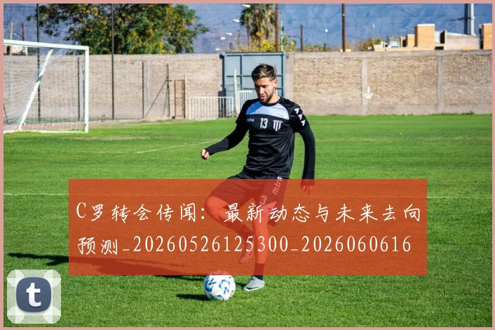 C罗转会传闻:最新动态与未来去向预测_20260526125300_20260606165459