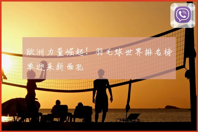 欧洲力量崛起！羽毛球世界排名榜单迎来新面孔