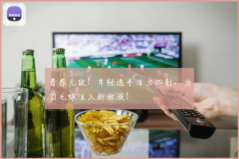 青春无敌!年轻选手活力四射,为羽毛球注入新血液!