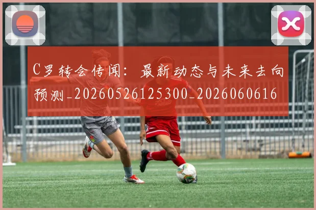C罗转会传闻：最新动态与未来去向预测_20260526125300_20260606165459