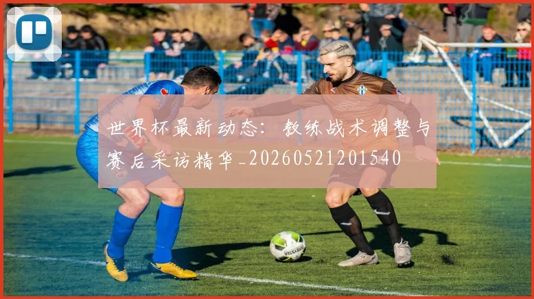 世界杯最新动态：教练战术调整与赛后采访精华_20260521201540